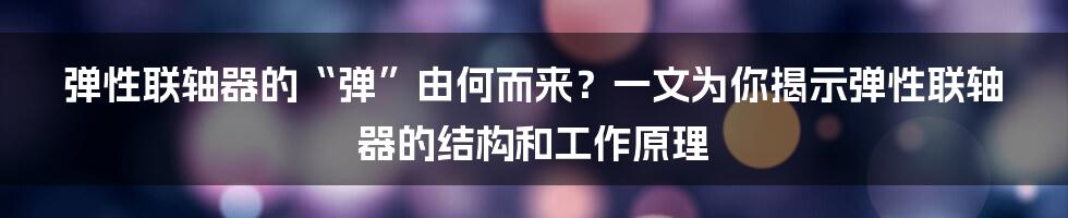 弹性联轴器的“弹”由何而来？一文为你揭示弹性联轴器的结构和工作原理