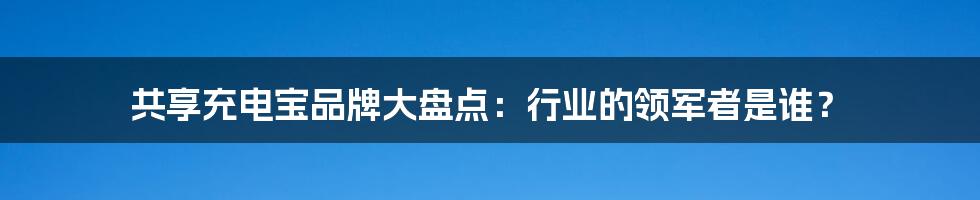 共享充电宝品牌大盘点：行业的领军者是谁？