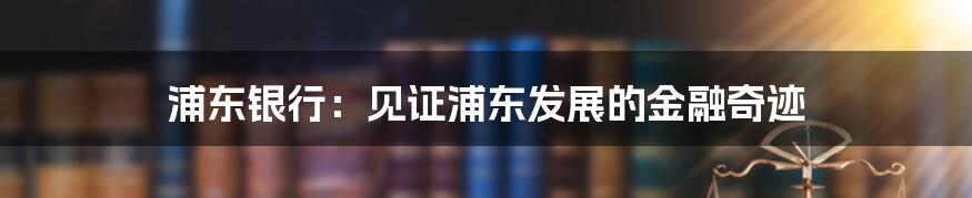 浦东银行：见证浦东发展的金融奇迹