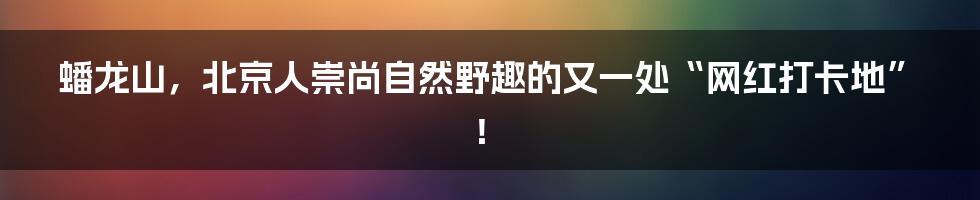 蟠龙山，北京人崇尚自然野趣的又一处“网红打卡地”！