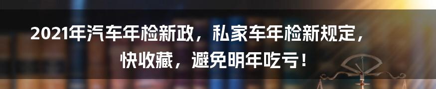 2021年汽车年检新政，私家车年检新规定，快收藏，避免明年吃亏！