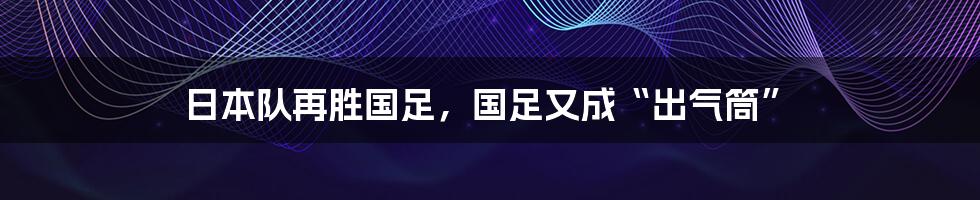 日本队再胜国足，国足又成“出气筒”