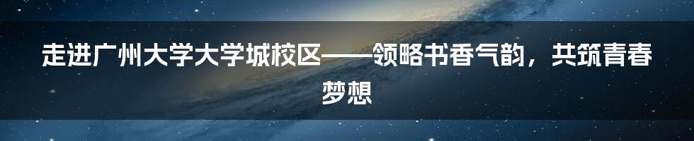 走进广州大学大学城校区——领略书香气韵，共筑青春梦想