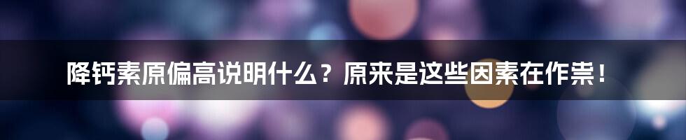 降钙素原偏高说明什么？原来是这些因素在作祟！