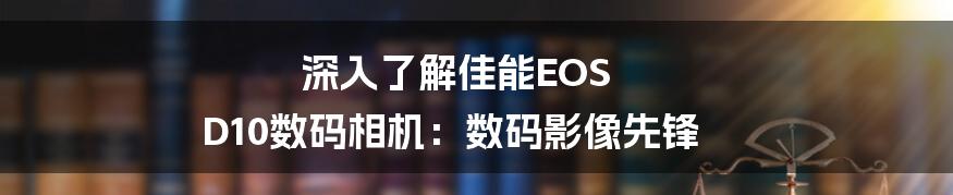 深入了解佳能EOS D10数码相机：数码影像先锋