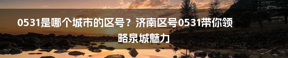 0531是哪个城市的区号？济南区号0531带你领略泉城魅力