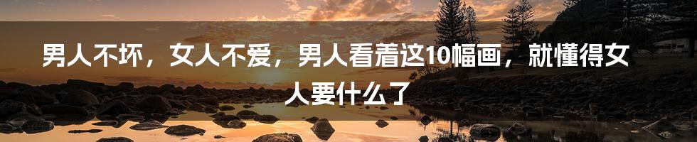 男人不坏，女人不爱，男人看着这10幅画，就懂得女人要什么了