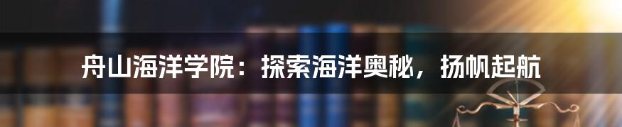 舟山海洋学院：探索海洋奥秘，扬帆起航