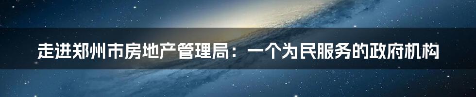 走进郑州市房地产管理局：一个为民服务的政府机构