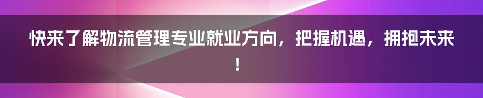 快来了解物流管理专业就业方向，把握机遇，拥抱未来！