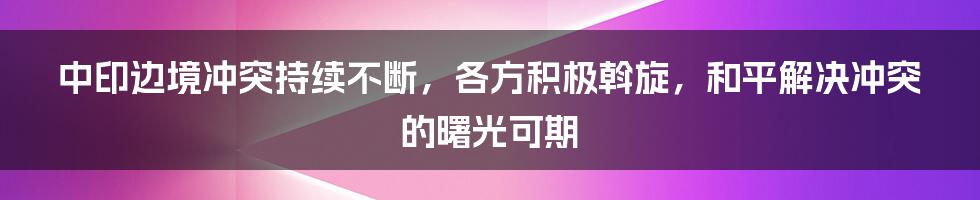 中印边境冲突持续不断，各方积极斡旋，和平解决冲突的曙光可期