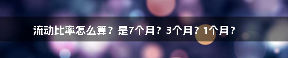 流动比率怎么算？是7个月？3个月？1个月？