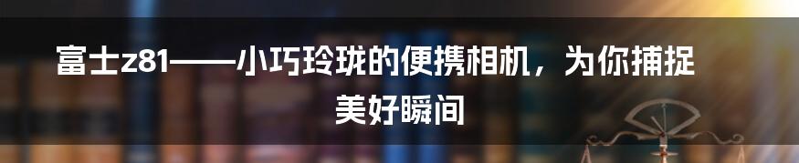 富士z81——小巧玲珑的便携相机，为你捕捉美好瞬间