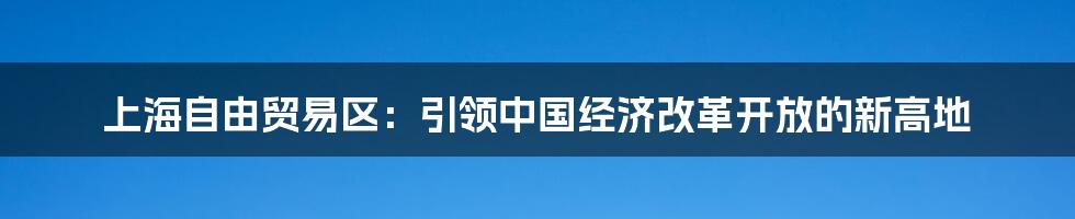 上海自由贸易区：引领中国经济改革开放的新高地