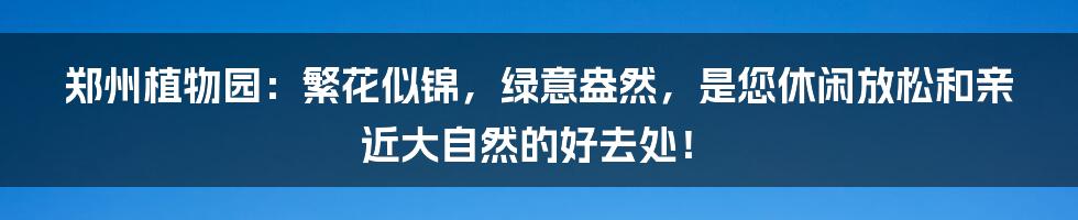 郑州植物园：繁花似锦，绿意盎然，是您休闲放松和亲近大自然的好去处！