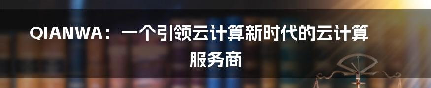 QIANWA：一个引领云计算新时代的云计算服务商