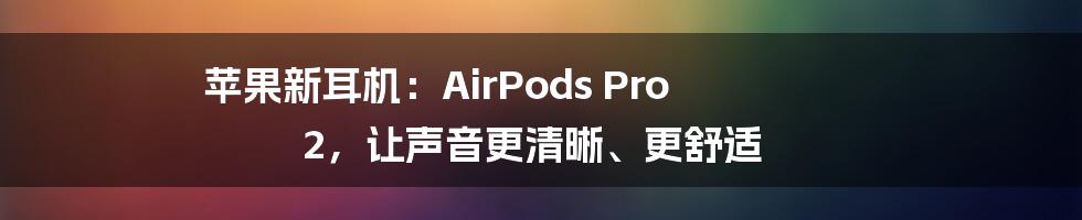 苹果新耳机：AirPods Pro 2，让声音更清晰、更舒适