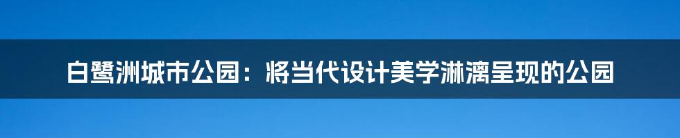 白鹭洲城市公园：将当代设计美学淋漓呈现的公园