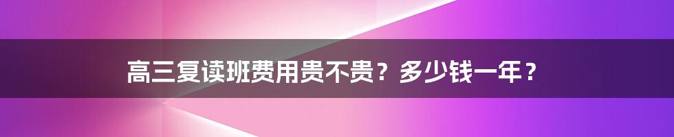 高三复读班费用贵不贵？多少钱一年？