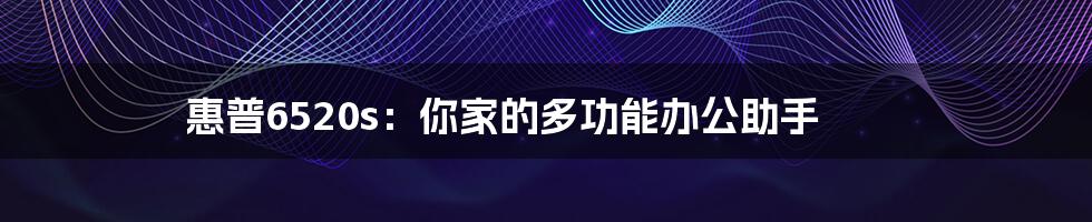 惠普6520s：你家的多功能办公助手