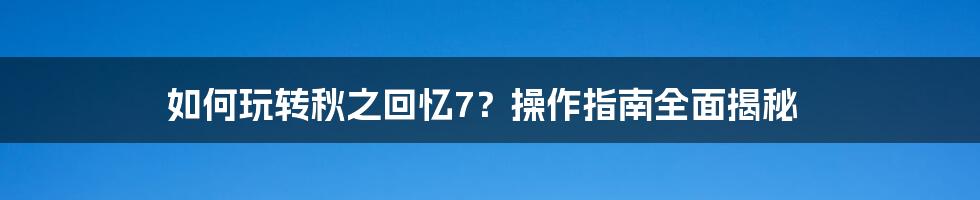 如何玩转秋之回忆7？操作指南全面揭秘