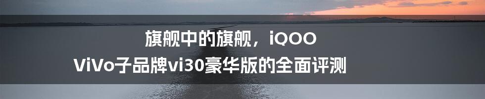 旗舰中的旗舰，iQOO ViVo子品牌vi30豪华版的全面评测