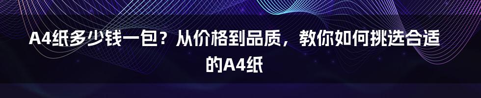 A4纸多少钱一包？从价格到品质，教你如何挑选合适的A4纸