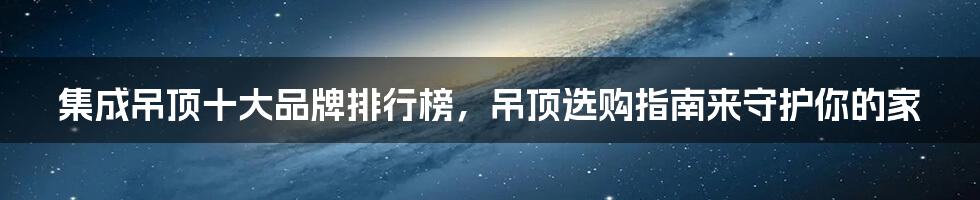 集成吊顶十大品牌排行榜，吊顶选购指南来守护你的家