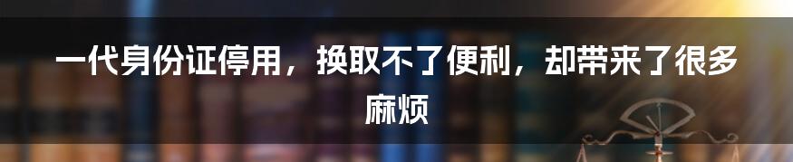 一代身份证停用，换取不了便利，却带来了很多麻烦