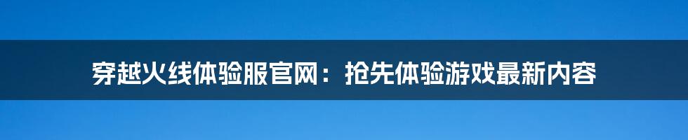 穿越火线体验服官网：抢先体验游戏最新内容