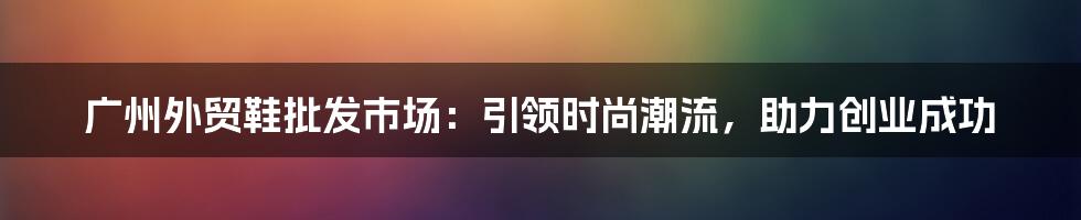 广州外贸鞋批发市场：引领时尚潮流，助力创业成功