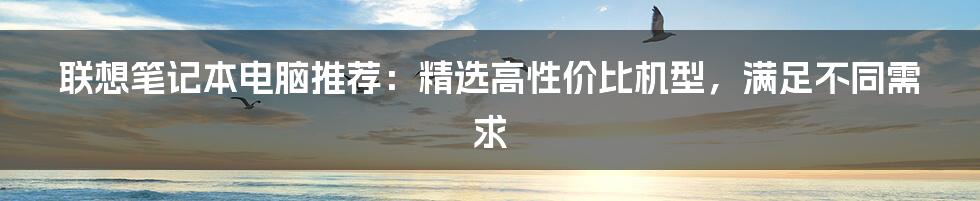 联想笔记本电脑推荐：精选高性价比机型，满足不同需求