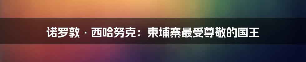 诺罗敦·西哈努克：柬埔寨最受尊敬的国王