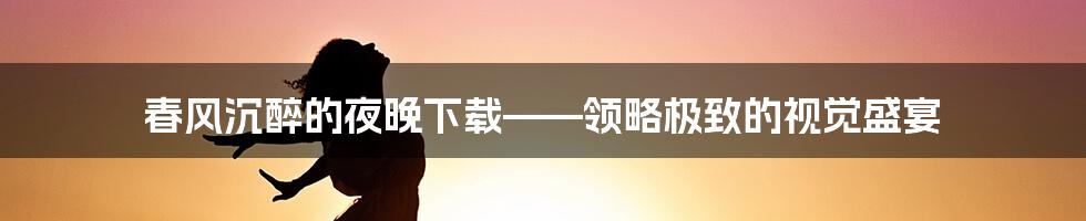 春风沉醉的夜晚下载——领略极致的视觉盛宴