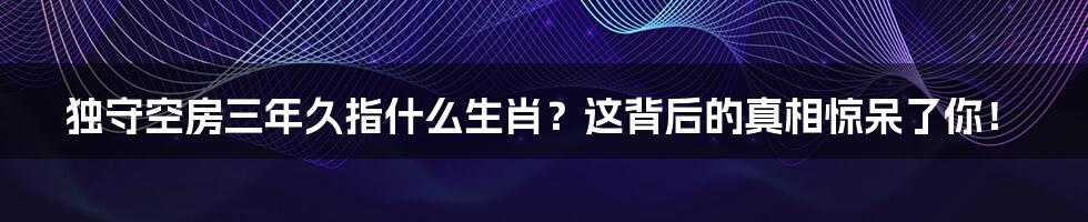 独守空房三年久指什么生肖？这背后的真相惊呆了你！