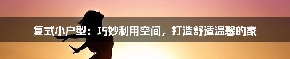 复式小户型：巧妙利用空间，打造舒适温馨的家