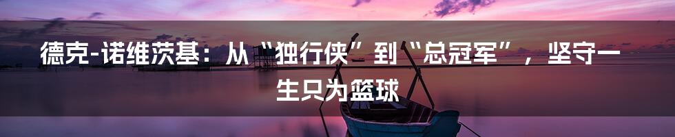 德克-诺维茨基：从“独行侠”到“总冠军”，坚守一生只为篮球