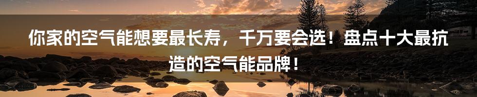 你家的空气能想要最长寿，千万要会选！盘点十大最抗造的空气能品牌！