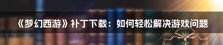 《梦幻西游》补丁下载：如何轻松解决游戏问题