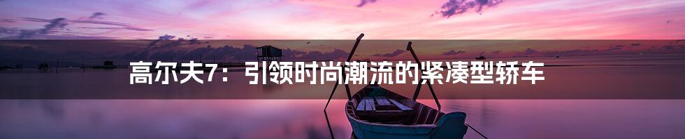 高尔夫7：引领时尚潮流的紧凑型轿车