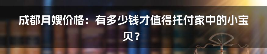 成都月嫂价格：有多少钱才值得托付家中的小宝贝？