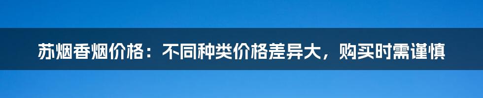 苏烟香烟价格：不同种类价格差异大，购买时需谨慎