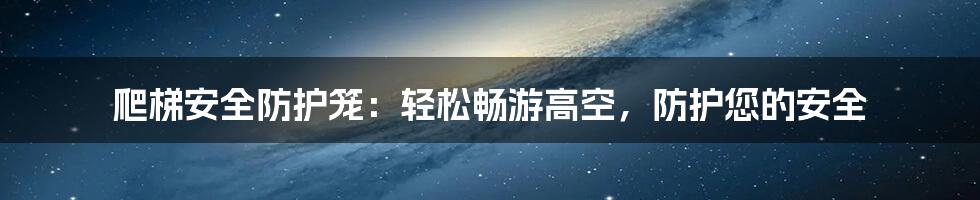 爬梯安全防护笼：轻松畅游高空，防护您的安全