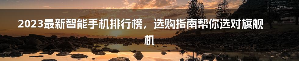 2023最新智能手机排行榜，选购指南帮你选对旗舰机