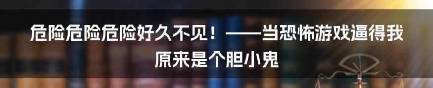 危险危险危险好久不见！——当恐怖游戏逼得我原来是个胆小鬼