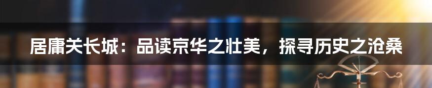 居庸关长城：品读京华之壮美，探寻历史之沧桑