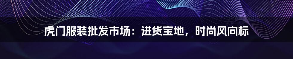 虎门服装批发市场：进货宝地，时尚风向标