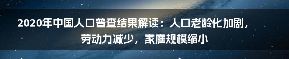 2020年中国人口普查结果解读：人口老龄化加剧，劳动力减少，家庭规模缩小