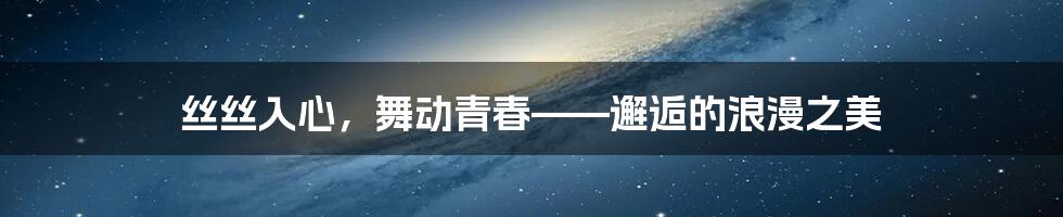 丝丝入心，舞动青春——邂逅的浪漫之美