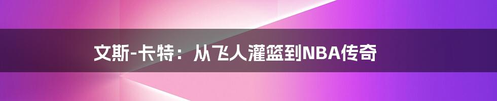 文斯-卡特：从飞人灌篮到NBA传奇